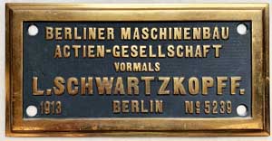 Fabrikschild Berliner Maschinenbau Action-Gesellschaft,  vormals L. Schwartzkopff, Berlin: Fabriknummer: 5239, Baujahr: 1913. Messingguss, rechteckig, glatt mit Doppelrand. BxH = 328 x 167 mm. Das Schild ist von der CP-754 (1'Dh2), ex. Minho-y-Douro, Nr. 104.